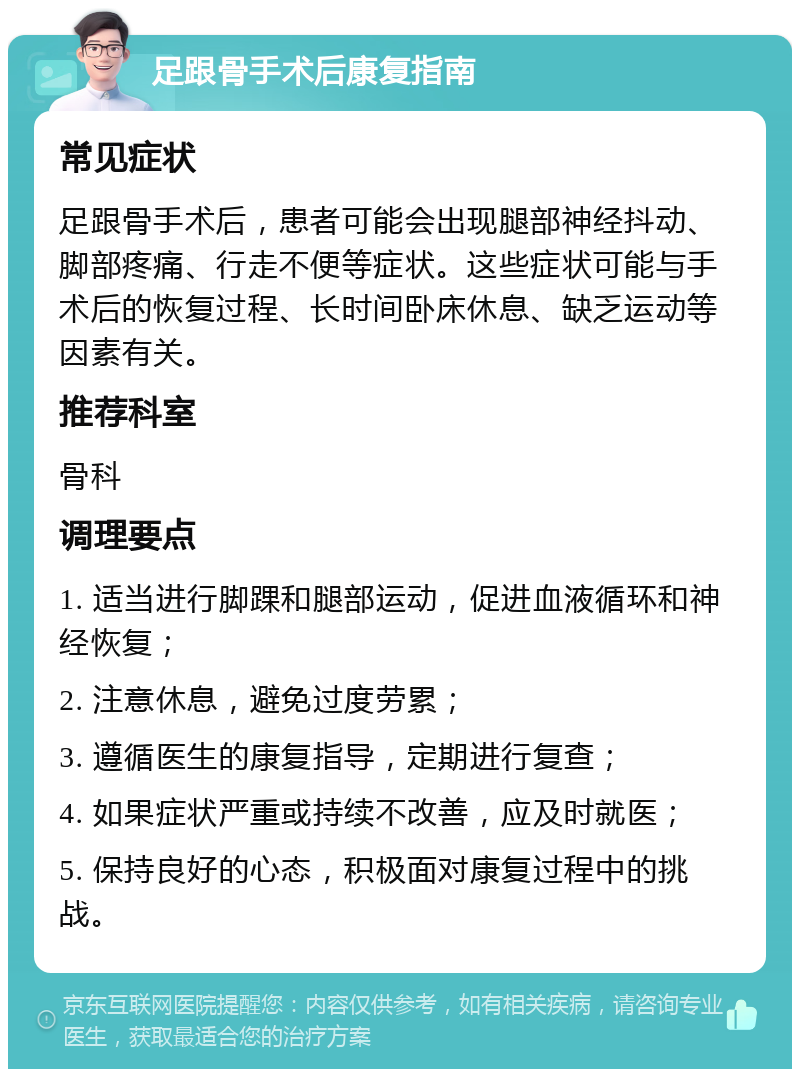 足跟骨手术后康复指南 常见症状 足跟骨手术后，患者可能会出现腿部神经抖动、脚部疼痛、行走不便等症状。这些症状可能与手术后的恢复过程、长时间卧床休息、缺乏运动等因素有关。 推荐科室 骨科 调理要点 1. 适当进行脚踝和腿部运动，促进血液循环和神经恢复； 2. 注意休息，避免过度劳累； 3. 遵循医生的康复指导，定期进行复查； 4. 如果症状严重或持续不改善，应及时就医； 5. 保持良好的心态，积极面对康复过程中的挑战。