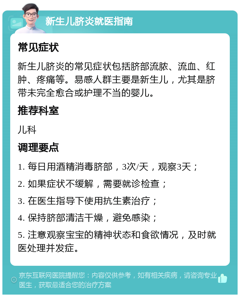 新生儿脐炎就医指南 常见症状 新生儿脐炎的常见症状包括脐部流脓、流血、红肿、疼痛等。易感人群主要是新生儿，尤其是脐带未完全愈合或护理不当的婴儿。 推荐科室 儿科 调理要点 1. 每日用酒精消毒脐部，3次/天，观察3天； 2. 如果症状不缓解，需要就诊检查； 3. 在医生指导下使用抗生素治疗； 4. 保持脐部清洁干燥，避免感染； 5. 注意观察宝宝的精神状态和食欲情况，及时就医处理并发症。