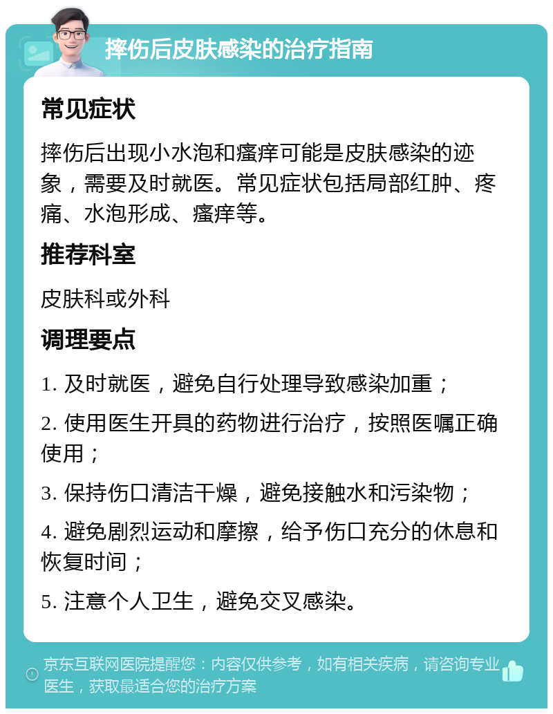 摔伤后皮肤感染的治疗指南 常见症状 摔伤后出现小水泡和瘙痒可能是皮肤感染的迹象，需要及时就医。常见症状包括局部红肿、疼痛、水泡形成、瘙痒等。 推荐科室 皮肤科或外科 调理要点 1. 及时就医，避免自行处理导致感染加重； 2. 使用医生开具的药物进行治疗，按照医嘱正确使用； 3. 保持伤口清洁干燥，避免接触水和污染物； 4. 避免剧烈运动和摩擦，给予伤口充分的休息和恢复时间； 5. 注意个人卫生，避免交叉感染。