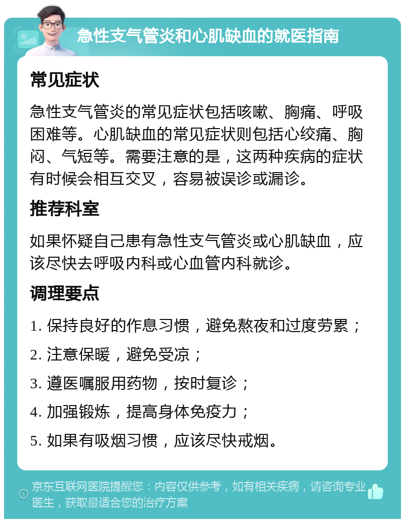 急性支气管炎和心肌缺血的就医指南 常见症状 急性支气管炎的常见症状包括咳嗽、胸痛、呼吸困难等。心肌缺血的常见症状则包括心绞痛、胸闷、气短等。需要注意的是，这两种疾病的症状有时候会相互交叉，容易被误诊或漏诊。 推荐科室 如果怀疑自己患有急性支气管炎或心肌缺血，应该尽快去呼吸内科或心血管内科就诊。 调理要点 1. 保持良好的作息习惯，避免熬夜和过度劳累； 2. 注意保暖，避免受凉； 3. 遵医嘱服用药物，按时复诊； 4. 加强锻炼，提高身体免疫力； 5. 如果有吸烟习惯，应该尽快戒烟。