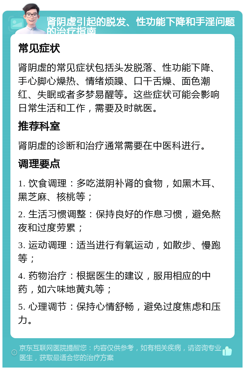 肾阴虚引起的脱发、性功能下降和手淫问题的治疗指南 常见症状 肾阴虚的常见症状包括头发脱落、性功能下降、手心脚心燥热、情绪烦躁、口干舌燥、面色潮红、失眠或者多梦易醒等。这些症状可能会影响日常生活和工作，需要及时就医。 推荐科室 肾阴虚的诊断和治疗通常需要在中医科进行。 调理要点 1. 饮食调理：多吃滋阴补肾的食物，如黑木耳、黑芝麻、核桃等； 2. 生活习惯调整：保持良好的作息习惯，避免熬夜和过度劳累； 3. 运动调理：适当进行有氧运动，如散步、慢跑等； 4. 药物治疗：根据医生的建议，服用相应的中药，如六味地黄丸等； 5. 心理调节：保持心情舒畅，避免过度焦虑和压力。