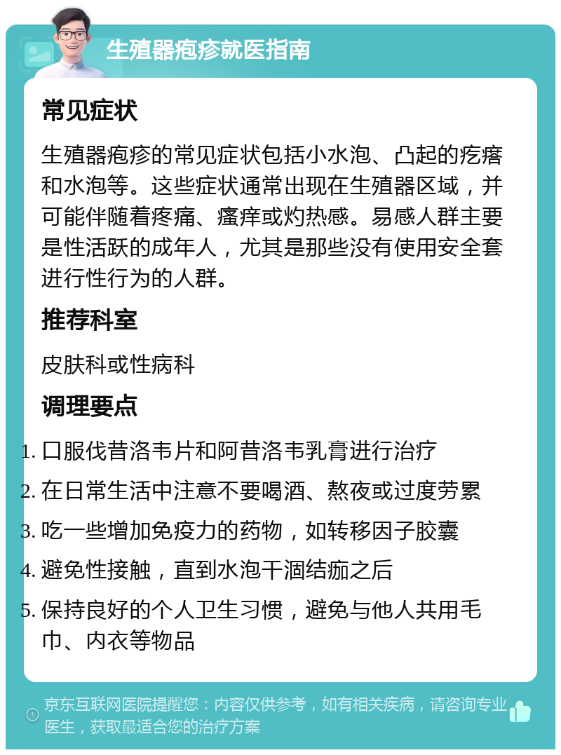 生殖器疱疹就医指南 常见症状 生殖器疱疹的常见症状包括小水泡、凸起的疙瘩和水泡等。这些症状通常出现在生殖器区域，并可能伴随着疼痛、瘙痒或灼热感。易感人群主要是性活跃的成年人，尤其是那些没有使用安全套进行性行为的人群。 推荐科室 皮肤科或性病科 调理要点 口服伐昔洛韦片和阿昔洛韦乳膏进行治疗 在日常生活中注意不要喝酒、熬夜或过度劳累 吃一些增加免疫力的药物，如转移因子胶囊 避免性接触，直到水泡干涸结痂之后 保持良好的个人卫生习惯，避免与他人共用毛巾、内衣等物品