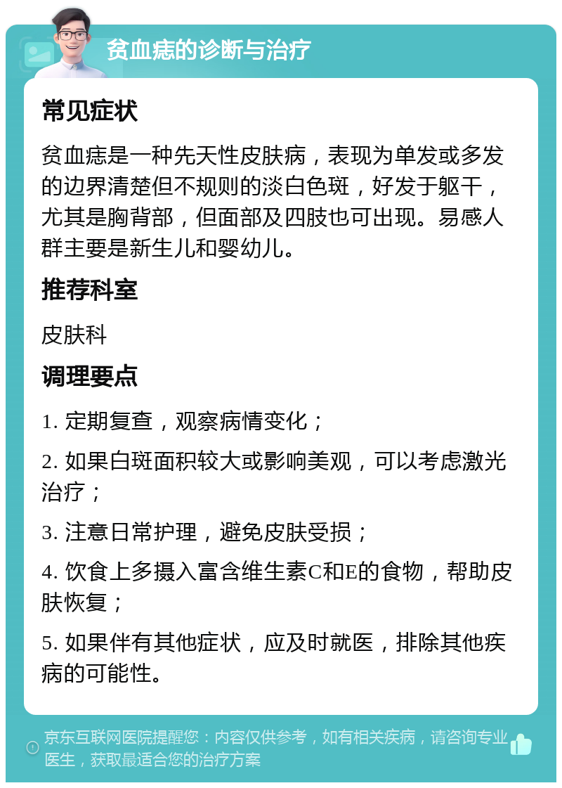 贫血痣的诊断与治疗 常见症状 贫血痣是一种先天性皮肤病，表现为单发或多发的边界清楚但不规则的淡白色斑，好发于躯干，尤其是胸背部，但面部及四肢也可出现。易感人群主要是新生儿和婴幼儿。 推荐科室 皮肤科 调理要点 1. 定期复查，观察病情变化； 2. 如果白斑面积较大或影响美观，可以考虑激光治疗； 3. 注意日常护理，避免皮肤受损； 4. 饮食上多摄入富含维生素C和E的食物，帮助皮肤恢复； 5. 如果伴有其他症状，应及时就医，排除其他疾病的可能性。