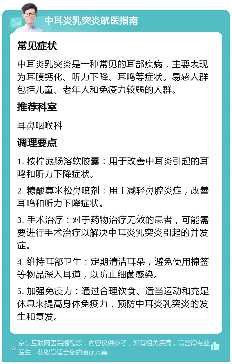 中耳炎乳突炎就医指南 常见症状 中耳炎乳突炎是一种常见的耳部疾病，主要表现为耳膜钙化、听力下降、耳鸣等症状。易感人群包括儿童、老年人和免疫力较弱的人群。 推荐科室 耳鼻咽喉科 调理要点 1. 桉柠蒎肠溶软胶囊：用于改善中耳炎引起的耳鸣和听力下降症状。 2. 糠酸莫米松鼻喷剂：用于减轻鼻腔炎症，改善耳鸣和听力下降症状。 3. 手术治疗：对于药物治疗无效的患者，可能需要进行手术治疗以解决中耳炎乳突炎引起的并发症。 4. 维持耳部卫生：定期清洁耳朵，避免使用棉签等物品深入耳道，以防止细菌感染。 5. 加强免疫力：通过合理饮食、适当运动和充足休息来提高身体免疫力，预防中耳炎乳突炎的发生和复发。