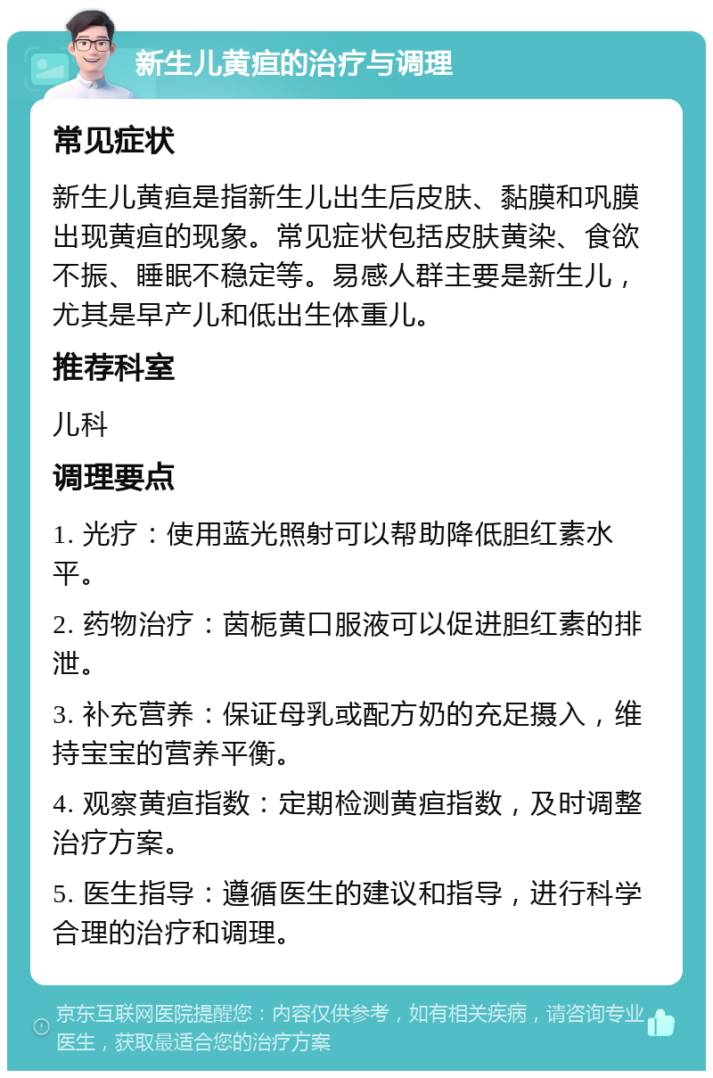 新生儿黄疸的治疗与调理 常见症状 新生儿黄疸是指新生儿出生后皮肤、黏膜和巩膜出现黄疸的现象。常见症状包括皮肤黄染、食欲不振、睡眠不稳定等。易感人群主要是新生儿，尤其是早产儿和低出生体重儿。 推荐科室 儿科 调理要点 1. 光疗：使用蓝光照射可以帮助降低胆红素水平。 2. 药物治疗：茵栀黄口服液可以促进胆红素的排泄。 3. 补充营养：保证母乳或配方奶的充足摄入，维持宝宝的营养平衡。 4. 观察黄疸指数：定期检测黄疸指数，及时调整治疗方案。 5. 医生指导：遵循医生的建议和指导，进行科学合理的治疗和调理。