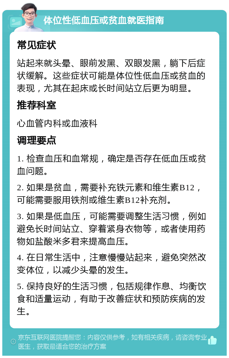 体位性低血压或贫血就医指南 常见症状 站起来就头晕、眼前发黑、双眼发黑，躺下后症状缓解。这些症状可能是体位性低血压或贫血的表现，尤其在起床或长时间站立后更为明显。 推荐科室 心血管内科或血液科 调理要点 1. 检查血压和血常规，确定是否存在低血压或贫血问题。 2. 如果是贫血，需要补充铁元素和维生素B12，可能需要服用铁剂或维生素B12补充剂。 3. 如果是低血压，可能需要调整生活习惯，例如避免长时间站立、穿着紧身衣物等，或者使用药物如盐酸米多君来提高血压。 4. 在日常生活中，注意慢慢站起来，避免突然改变体位，以减少头晕的发生。 5. 保持良好的生活习惯，包括规律作息、均衡饮食和适量运动，有助于改善症状和预防疾病的发生。