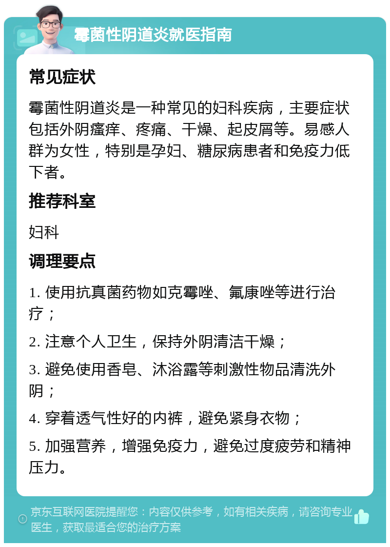 霉菌性阴道炎就医指南 常见症状 霉菌性阴道炎是一种常见的妇科疾病，主要症状包括外阴瘙痒、疼痛、干燥、起皮屑等。易感人群为女性，特别是孕妇、糖尿病患者和免疫力低下者。 推荐科室 妇科 调理要点 1. 使用抗真菌药物如克霉唑、氟康唑等进行治疗； 2. 注意个人卫生，保持外阴清洁干燥； 3. 避免使用香皂、沐浴露等刺激性物品清洗外阴； 4. 穿着透气性好的内裤，避免紧身衣物； 5. 加强营养，增强免疫力，避免过度疲劳和精神压力。