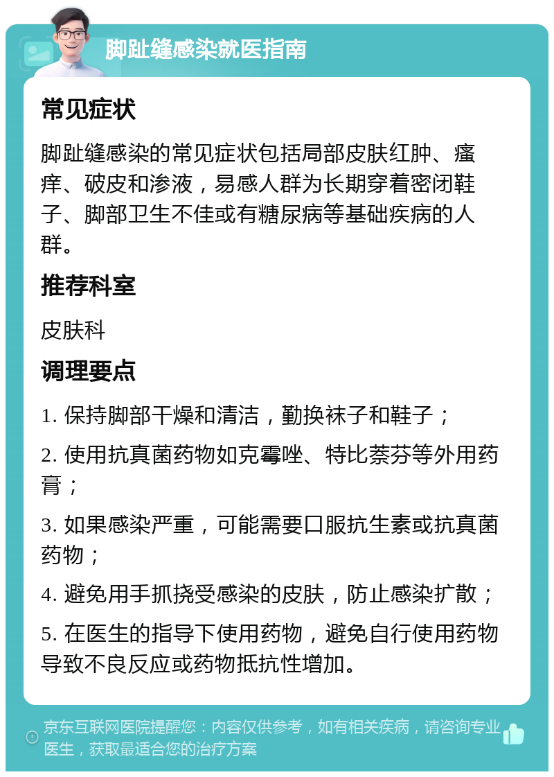 脚趾缝感染就医指南 常见症状 脚趾缝感染的常见症状包括局部皮肤红肿、瘙痒、破皮和渗液，易感人群为长期穿着密闭鞋子、脚部卫生不佳或有糖尿病等基础疾病的人群。 推荐科室 皮肤科 调理要点 1. 保持脚部干燥和清洁，勤换袜子和鞋子； 2. 使用抗真菌药物如克霉唑、特比萘芬等外用药膏； 3. 如果感染严重，可能需要口服抗生素或抗真菌药物； 4. 避免用手抓挠受感染的皮肤，防止感染扩散； 5. 在医生的指导下使用药物，避免自行使用药物导致不良反应或药物抵抗性增加。