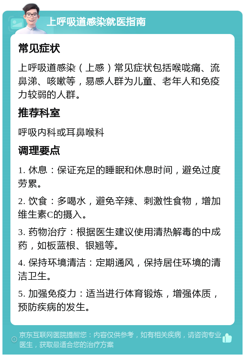 上呼吸道感染就医指南 常见症状 上呼吸道感染（上感）常见症状包括喉咙痛、流鼻涕、咳嗽等，易感人群为儿童、老年人和免疫力较弱的人群。 推荐科室 呼吸内科或耳鼻喉科 调理要点 1. 休息：保证充足的睡眠和休息时间，避免过度劳累。 2. 饮食：多喝水，避免辛辣、刺激性食物，增加维生素C的摄入。 3. 药物治疗：根据医生建议使用清热解毒的中成药，如板蓝根、银翘等。 4. 保持环境清洁：定期通风，保持居住环境的清洁卫生。 5. 加强免疫力：适当进行体育锻炼，增强体质，预防疾病的发生。