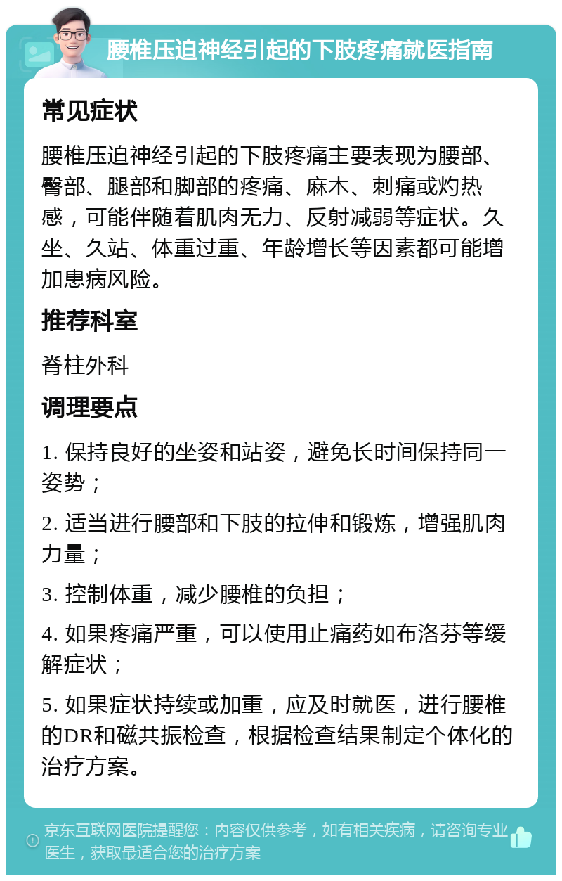 腰椎压迫神经引起的下肢疼痛就医指南 常见症状 腰椎压迫神经引起的下肢疼痛主要表现为腰部、臀部、腿部和脚部的疼痛、麻木、刺痛或灼热感，可能伴随着肌肉无力、反射减弱等症状。久坐、久站、体重过重、年龄增长等因素都可能增加患病风险。 推荐科室 脊柱外科 调理要点 1. 保持良好的坐姿和站姿，避免长时间保持同一姿势； 2. 适当进行腰部和下肢的拉伸和锻炼，增强肌肉力量； 3. 控制体重，减少腰椎的负担； 4. 如果疼痛严重，可以使用止痛药如布洛芬等缓解症状； 5. 如果症状持续或加重，应及时就医，进行腰椎的DR和磁共振检查，根据检查结果制定个体化的治疗方案。