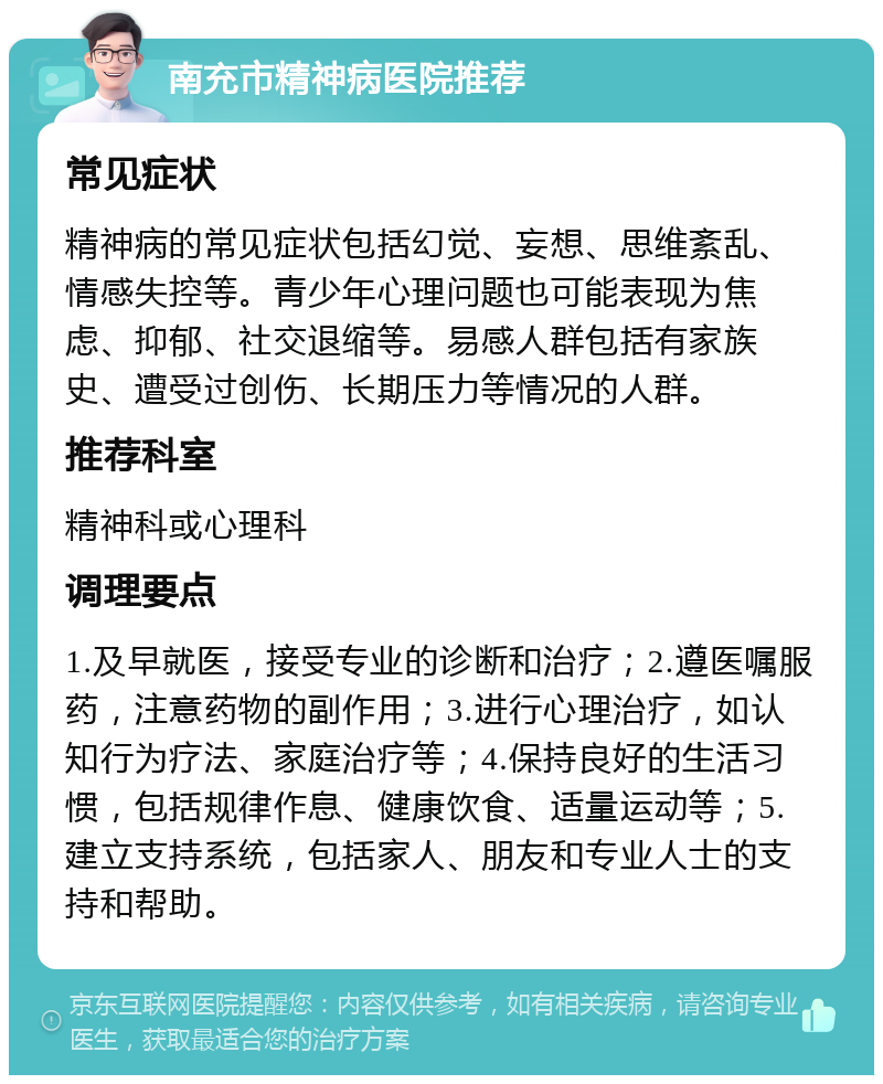 南充市精神病医院推荐 常见症状 精神病的常见症状包括幻觉、妄想、思维紊乱、情感失控等。青少年心理问题也可能表现为焦虑、抑郁、社交退缩等。易感人群包括有家族史、遭受过创伤、长期压力等情况的人群。 推荐科室 精神科或心理科 调理要点 1.及早就医，接受专业的诊断和治疗；2.遵医嘱服药，注意药物的副作用；3.进行心理治疗，如认知行为疗法、家庭治疗等；4.保持良好的生活习惯，包括规律作息、健康饮食、适量运动等；5.建立支持系统，包括家人、朋友和专业人士的支持和帮助。