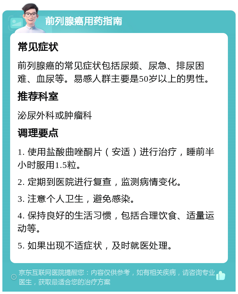 前列腺癌用药指南 常见症状 前列腺癌的常见症状包括尿频、尿急、排尿困难、血尿等。易感人群主要是50岁以上的男性。 推荐科室 泌尿外科或肿瘤科 调理要点 1. 使用盐酸曲唑酮片（安适）进行治疗，睡前半小时服用1.5粒。 2. 定期到医院进行复查，监测病情变化。 3. 注意个人卫生，避免感染。 4. 保持良好的生活习惯，包括合理饮食、适量运动等。 5. 如果出现不适症状，及时就医处理。