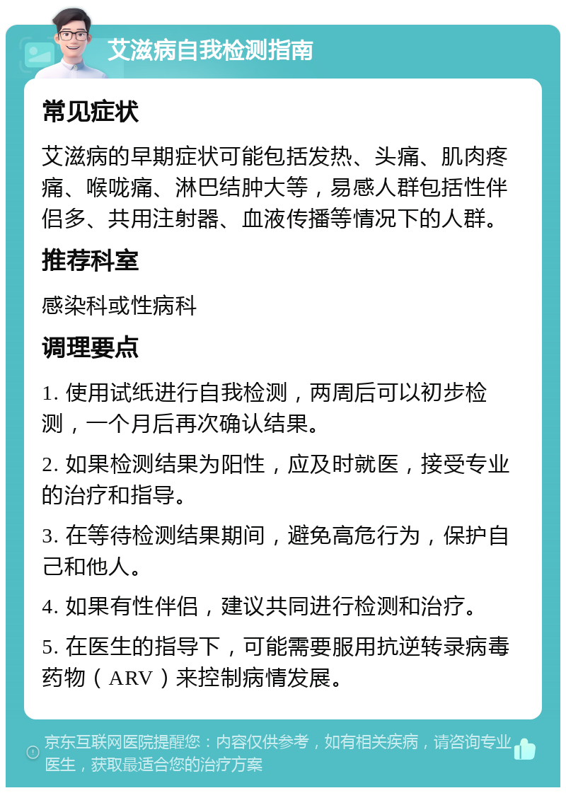 艾滋病自我检测指南 常见症状 艾滋病的早期症状可能包括发热、头痛、肌肉疼痛、喉咙痛、淋巴结肿大等，易感人群包括性伴侣多、共用注射器、血液传播等情况下的人群。 推荐科室 感染科或性病科 调理要点 1. 使用试纸进行自我检测，两周后可以初步检测，一个月后再次确认结果。 2. 如果检测结果为阳性，应及时就医，接受专业的治疗和指导。 3. 在等待检测结果期间，避免高危行为，保护自己和他人。 4. 如果有性伴侣，建议共同进行检测和治疗。 5. 在医生的指导下，可能需要服用抗逆转录病毒药物（ARV）来控制病情发展。