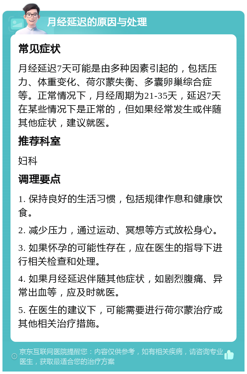 月经延迟的原因与处理 常见症状 月经延迟7天可能是由多种因素引起的，包括压力、体重变化、荷尔蒙失衡、多囊卵巢综合症等。正常情况下，月经周期为21-35天，延迟7天在某些情况下是正常的，但如果经常发生或伴随其他症状，建议就医。 推荐科室 妇科 调理要点 1. 保持良好的生活习惯，包括规律作息和健康饮食。 2. 减少压力，通过运动、冥想等方式放松身心。 3. 如果怀孕的可能性存在，应在医生的指导下进行相关检查和处理。 4. 如果月经延迟伴随其他症状，如剧烈腹痛、异常出血等，应及时就医。 5. 在医生的建议下，可能需要进行荷尔蒙治疗或其他相关治疗措施。