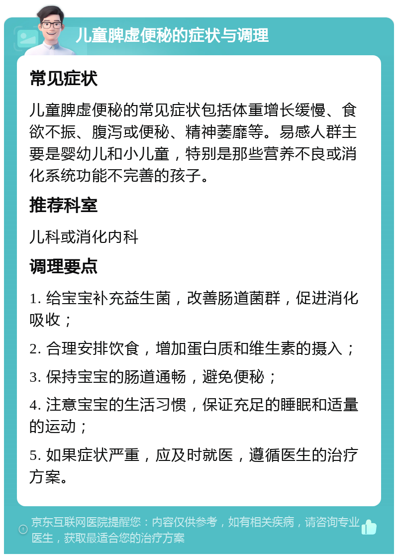 儿童脾虚便秘的症状与调理 常见症状 儿童脾虚便秘的常见症状包括体重增长缓慢、食欲不振、腹泻或便秘、精神萎靡等。易感人群主要是婴幼儿和小儿童，特别是那些营养不良或消化系统功能不完善的孩子。 推荐科室 儿科或消化内科 调理要点 1. 给宝宝补充益生菌，改善肠道菌群，促进消化吸收； 2. 合理安排饮食，增加蛋白质和维生素的摄入； 3. 保持宝宝的肠道通畅，避免便秘； 4. 注意宝宝的生活习惯，保证充足的睡眠和适量的运动； 5. 如果症状严重，应及时就医，遵循医生的治疗方案。