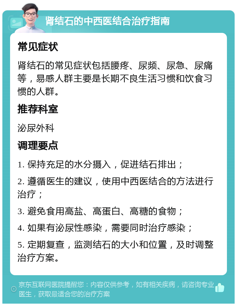 肾结石的中西医结合治疗指南 常见症状 肾结石的常见症状包括腰疼、尿频、尿急、尿痛等，易感人群主要是长期不良生活习惯和饮食习惯的人群。 推荐科室 泌尿外科 调理要点 1. 保持充足的水分摄入，促进结石排出； 2. 遵循医生的建议，使用中西医结合的方法进行治疗； 3. 避免食用高盐、高蛋白、高糖的食物； 4. 如果有泌尿性感染，需要同时治疗感染； 5. 定期复查，监测结石的大小和位置，及时调整治疗方案。