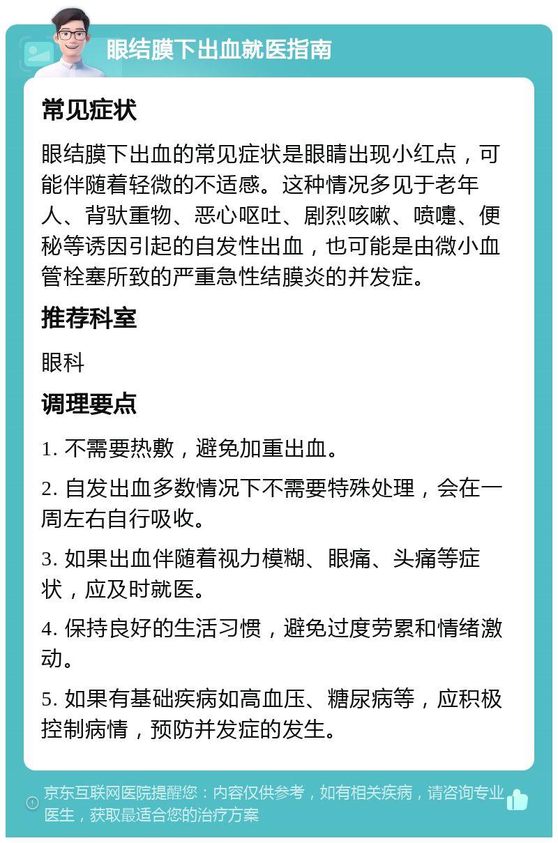 眼结膜下出血就医指南 常见症状 眼结膜下出血的常见症状是眼睛出现小红点，可能伴随着轻微的不适感。这种情况多见于老年人、背驮重物、恶心呕吐、剧烈咳嗽、喷嚏、便秘等诱因引起的自发性出血，也可能是由微小血管栓塞所致的严重急性结膜炎的并发症。 推荐科室 眼科 调理要点 1. 不需要热敷，避免加重出血。 2. 自发出血多数情况下不需要特殊处理，会在一周左右自行吸收。 3. 如果出血伴随着视力模糊、眼痛、头痛等症状，应及时就医。 4. 保持良好的生活习惯，避免过度劳累和情绪激动。 5. 如果有基础疾病如高血压、糖尿病等，应积极控制病情，预防并发症的发生。