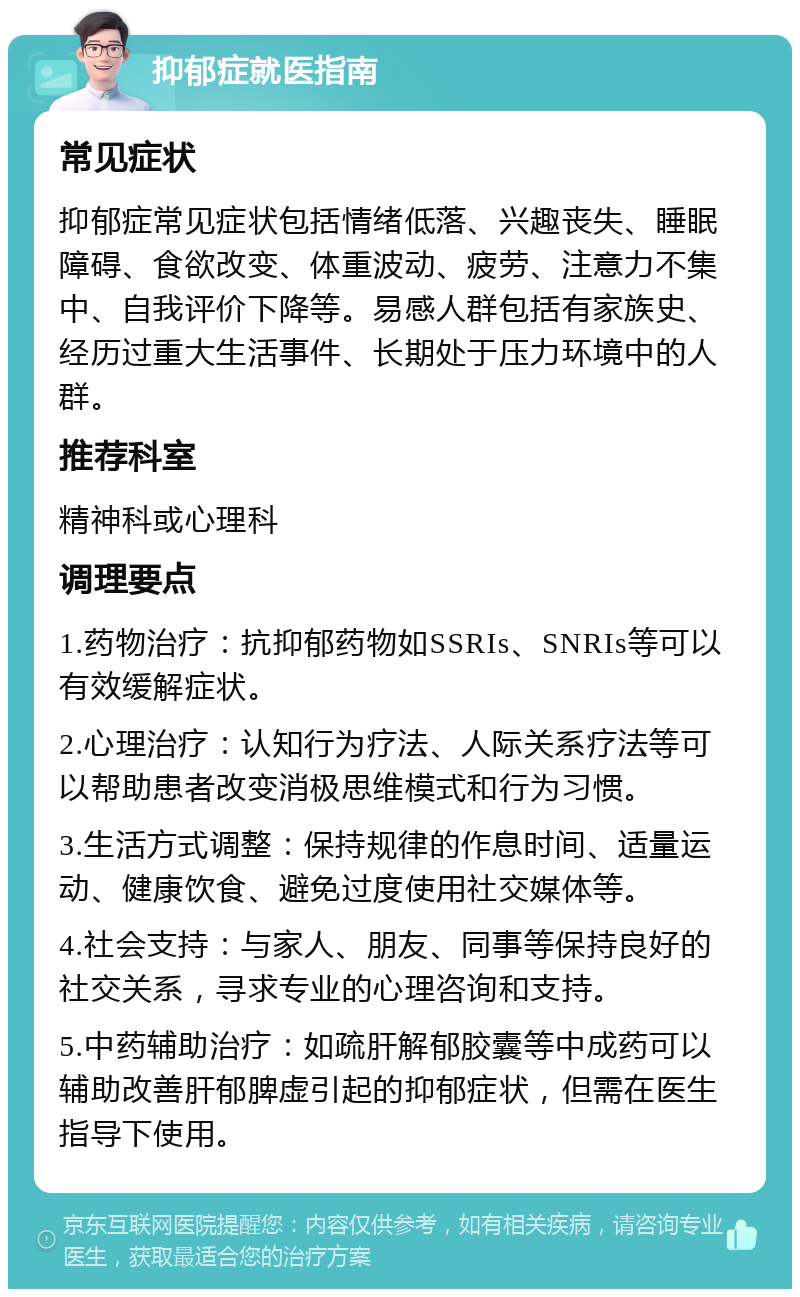 抑郁症就医指南 常见症状 抑郁症常见症状包括情绪低落、兴趣丧失、睡眠障碍、食欲改变、体重波动、疲劳、注意力不集中、自我评价下降等。易感人群包括有家族史、经历过重大生活事件、长期处于压力环境中的人群。 推荐科室 精神科或心理科 调理要点 1.药物治疗：抗抑郁药物如SSRIs、SNRIs等可以有效缓解症状。 2.心理治疗：认知行为疗法、人际关系疗法等可以帮助患者改变消极思维模式和行为习惯。 3.生活方式调整：保持规律的作息时间、适量运动、健康饮食、避免过度使用社交媒体等。 4.社会支持：与家人、朋友、同事等保持良好的社交关系，寻求专业的心理咨询和支持。 5.中药辅助治疗：如疏肝解郁胶囊等中成药可以辅助改善肝郁脾虚引起的抑郁症状，但需在医生指导下使用。