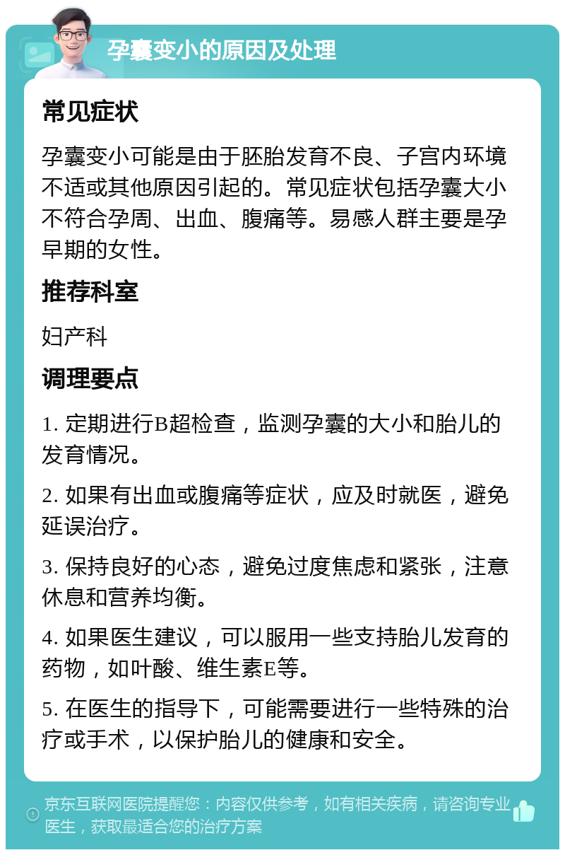 孕囊变小的原因及处理 常见症状 孕囊变小可能是由于胚胎发育不良、子宫内环境不适或其他原因引起的。常见症状包括孕囊大小不符合孕周、出血、腹痛等。易感人群主要是孕早期的女性。 推荐科室 妇产科 调理要点 1. 定期进行B超检查，监测孕囊的大小和胎儿的发育情况。 2. 如果有出血或腹痛等症状，应及时就医，避免延误治疗。 3. 保持良好的心态，避免过度焦虑和紧张，注意休息和营养均衡。 4. 如果医生建议，可以服用一些支持胎儿发育的药物，如叶酸、维生素E等。 5. 在医生的指导下，可能需要进行一些特殊的治疗或手术，以保护胎儿的健康和安全。