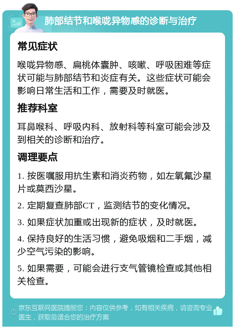 肺部结节和喉咙异物感的诊断与治疗 常见症状 喉咙异物感、扁桃体囊肿、咳嗽、呼吸困难等症状可能与肺部结节和炎症有关。这些症状可能会影响日常生活和工作，需要及时就医。 推荐科室 耳鼻喉科、呼吸内科、放射科等科室可能会涉及到相关的诊断和治疗。 调理要点 1. 按医嘱服用抗生素和消炎药物，如左氧氟沙星片或莫西沙星。 2. 定期复查肺部CT，监测结节的变化情况。 3. 如果症状加重或出现新的症状，及时就医。 4. 保持良好的生活习惯，避免吸烟和二手烟，减少空气污染的影响。 5. 如果需要，可能会进行支气管镜检查或其他相关检查。