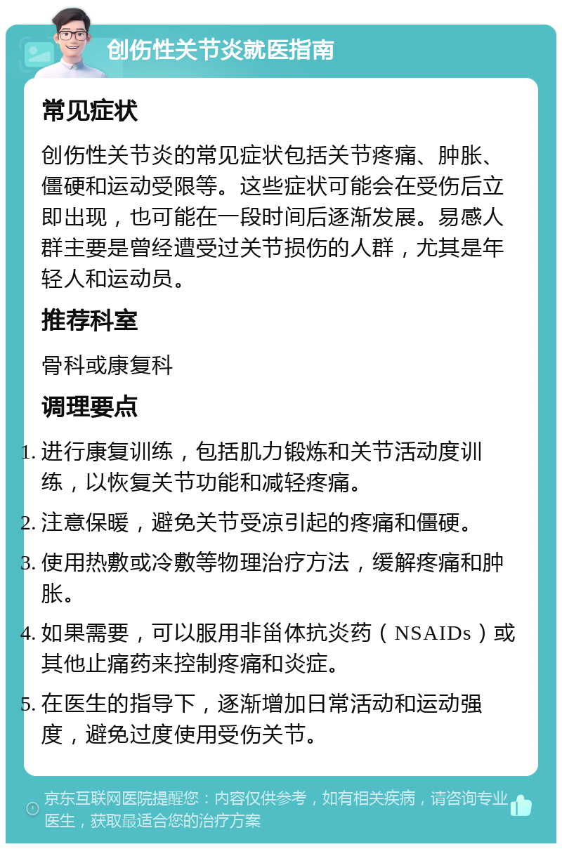 创伤性关节炎就医指南 常见症状 创伤性关节炎的常见症状包括关节疼痛、肿胀、僵硬和运动受限等。这些症状可能会在受伤后立即出现，也可能在一段时间后逐渐发展。易感人群主要是曾经遭受过关节损伤的人群，尤其是年轻人和运动员。 推荐科室 骨科或康复科 调理要点 进行康复训练，包括肌力锻炼和关节活动度训练，以恢复关节功能和减轻疼痛。 注意保暖，避免关节受凉引起的疼痛和僵硬。 使用热敷或冷敷等物理治疗方法，缓解疼痛和肿胀。 如果需要，可以服用非甾体抗炎药（NSAIDs）或其他止痛药来控制疼痛和炎症。 在医生的指导下，逐渐增加日常活动和运动强度，避免过度使用受伤关节。