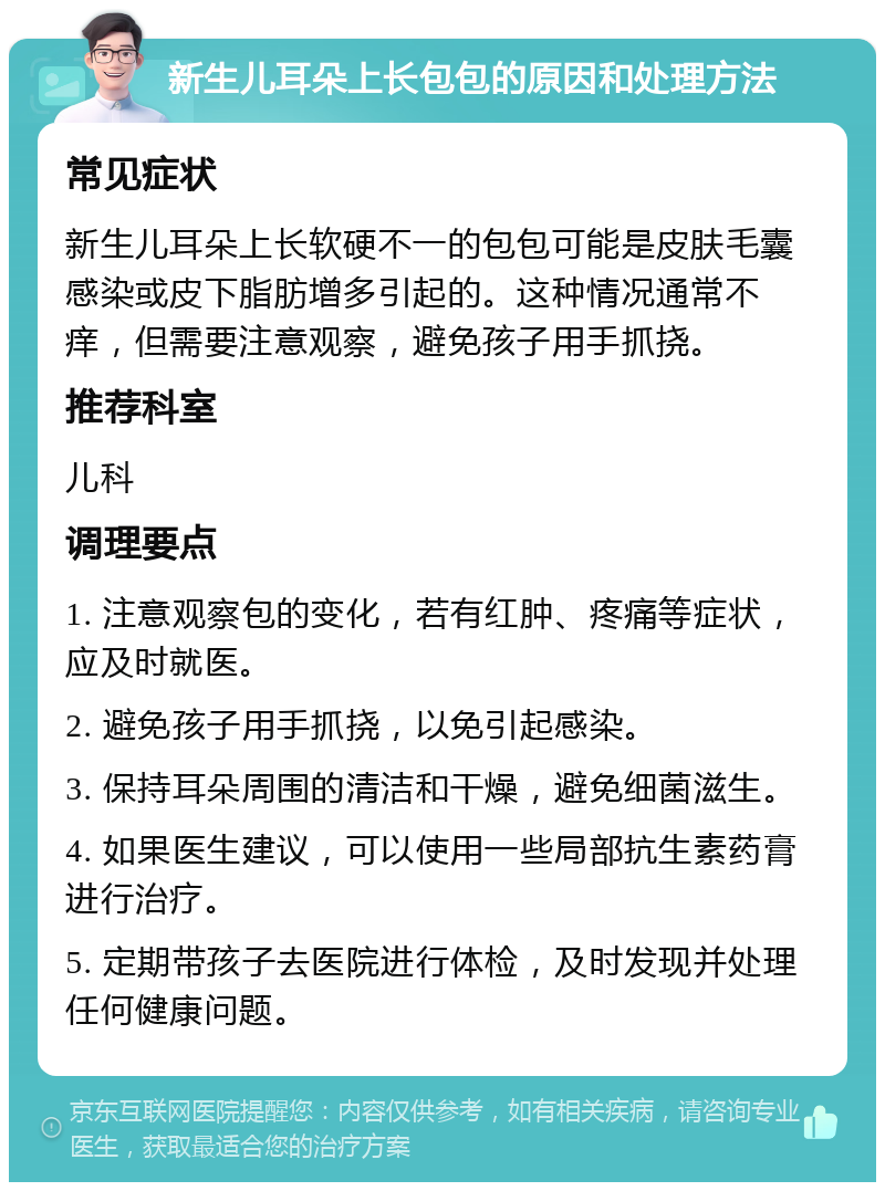 新生儿耳朵上长包包的原因和处理方法 常见症状 新生儿耳朵上长软硬不一的包包可能是皮肤毛囊感染或皮下脂肪增多引起的。这种情况通常不痒，但需要注意观察，避免孩子用手抓挠。 推荐科室 儿科 调理要点 1. 注意观察包的变化，若有红肿、疼痛等症状，应及时就医。 2. 避免孩子用手抓挠，以免引起感染。 3. 保持耳朵周围的清洁和干燥，避免细菌滋生。 4. 如果医生建议，可以使用一些局部抗生素药膏进行治疗。 5. 定期带孩子去医院进行体检，及时发现并处理任何健康问题。