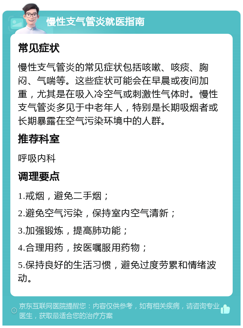 慢性支气管炎就医指南 常见症状 慢性支气管炎的常见症状包括咳嗽、咳痰、胸闷、气喘等。这些症状可能会在早晨或夜间加重，尤其是在吸入冷空气或刺激性气体时。慢性支气管炎多见于中老年人，特别是长期吸烟者或长期暴露在空气污染环境中的人群。 推荐科室 呼吸内科 调理要点 1.戒烟，避免二手烟； 2.避免空气污染，保持室内空气清新； 3.加强锻炼，提高肺功能； 4.合理用药，按医嘱服用药物； 5.保持良好的生活习惯，避免过度劳累和情绪波动。