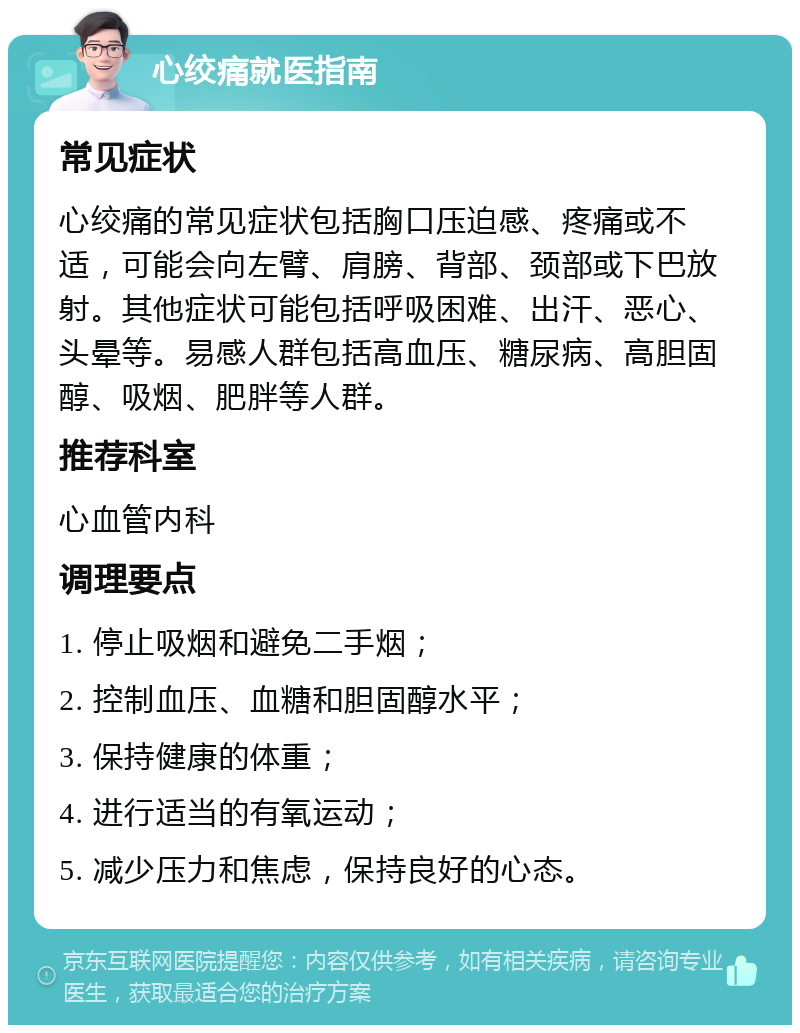 心绞痛就医指南 常见症状 心绞痛的常见症状包括胸口压迫感、疼痛或不适，可能会向左臂、肩膀、背部、颈部或下巴放射。其他症状可能包括呼吸困难、出汗、恶心、头晕等。易感人群包括高血压、糖尿病、高胆固醇、吸烟、肥胖等人群。 推荐科室 心血管内科 调理要点 1. 停止吸烟和避免二手烟； 2. 控制血压、血糖和胆固醇水平； 3. 保持健康的体重； 4. 进行适当的有氧运动； 5. 减少压力和焦虑，保持良好的心态。