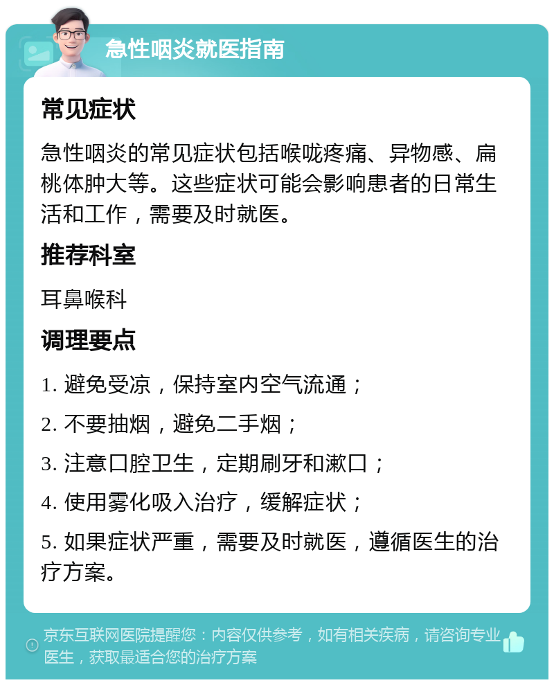 急性咽炎就医指南 常见症状 急性咽炎的常见症状包括喉咙疼痛、异物感、扁桃体肿大等。这些症状可能会影响患者的日常生活和工作，需要及时就医。 推荐科室 耳鼻喉科 调理要点 1. 避免受凉，保持室内空气流通； 2. 不要抽烟，避免二手烟； 3. 注意口腔卫生，定期刷牙和漱口； 4. 使用雾化吸入治疗，缓解症状； 5. 如果症状严重，需要及时就医，遵循医生的治疗方案。