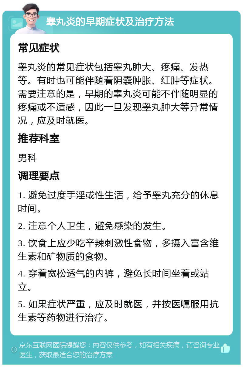 睾丸炎的早期症状及治疗方法 常见症状 睾丸炎的常见症状包括睾丸肿大、疼痛、发热等。有时也可能伴随着阴囊肿胀、红肿等症状。需要注意的是，早期的睾丸炎可能不伴随明显的疼痛或不适感，因此一旦发现睾丸肿大等异常情况，应及时就医。 推荐科室 男科 调理要点 1. 避免过度手淫或性生活，给予睾丸充分的休息时间。 2. 注意个人卫生，避免感染的发生。 3. 饮食上应少吃辛辣刺激性食物，多摄入富含维生素和矿物质的食物。 4. 穿着宽松透气的内裤，避免长时间坐着或站立。 5. 如果症状严重，应及时就医，并按医嘱服用抗生素等药物进行治疗。