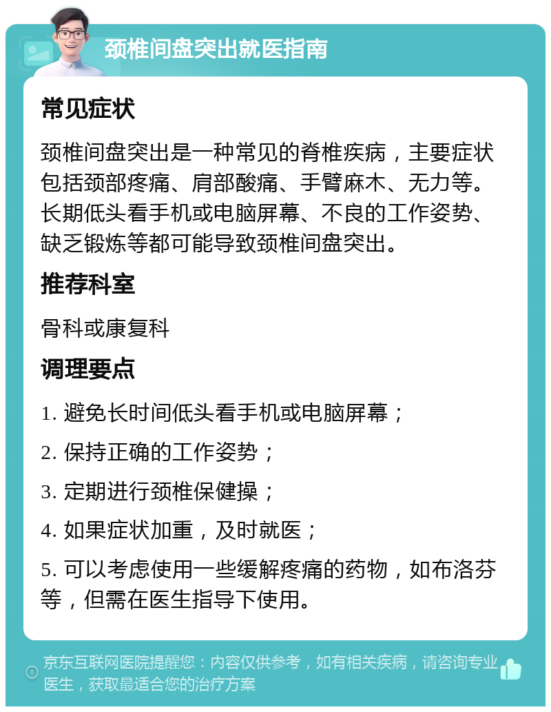 颈椎间盘突出就医指南 常见症状 颈椎间盘突出是一种常见的脊椎疾病，主要症状包括颈部疼痛、肩部酸痛、手臂麻木、无力等。长期低头看手机或电脑屏幕、不良的工作姿势、缺乏锻炼等都可能导致颈椎间盘突出。 推荐科室 骨科或康复科 调理要点 1. 避免长时间低头看手机或电脑屏幕； 2. 保持正确的工作姿势； 3. 定期进行颈椎保健操； 4. 如果症状加重，及时就医； 5. 可以考虑使用一些缓解疼痛的药物，如布洛芬等，但需在医生指导下使用。