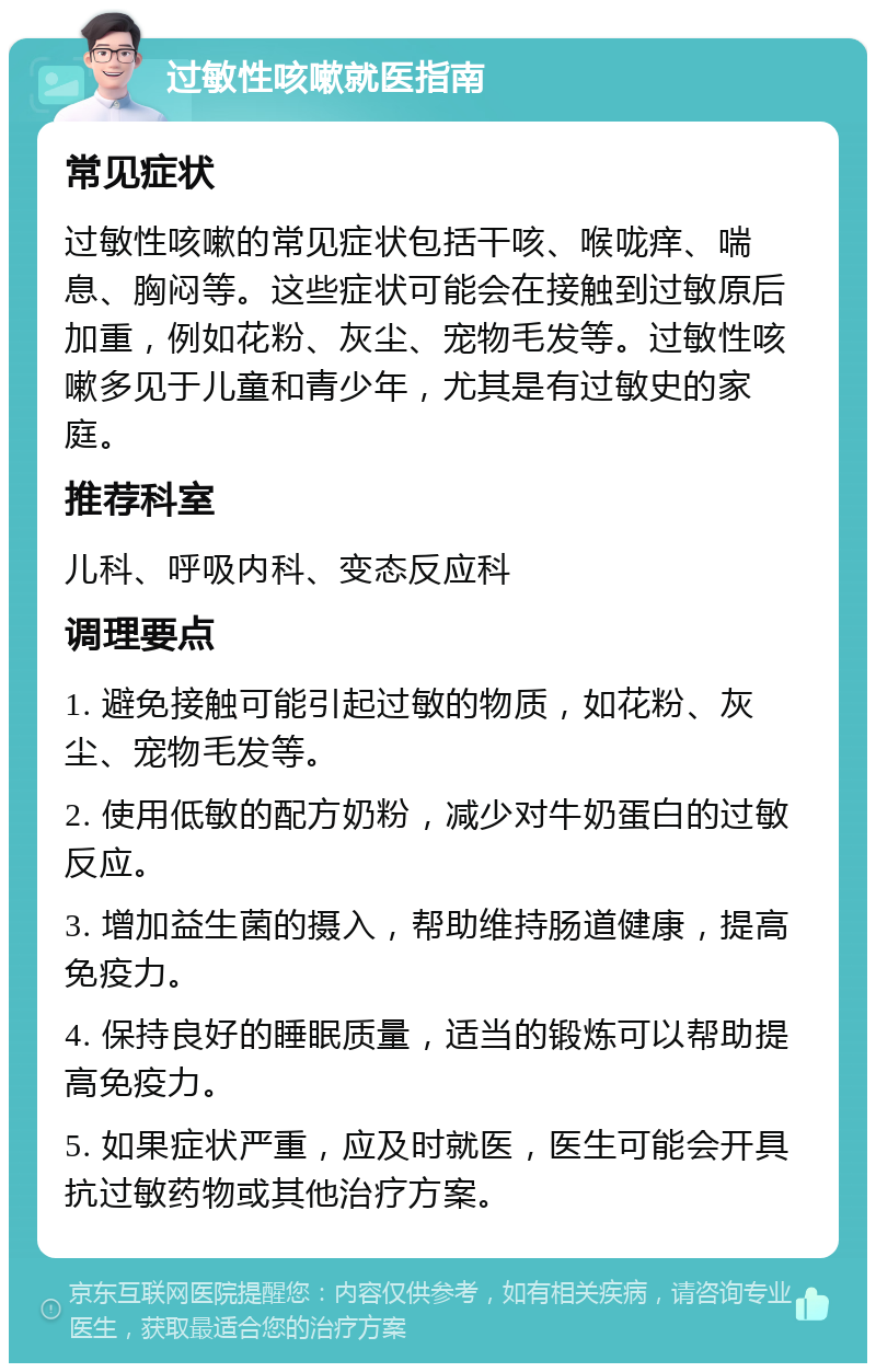 过敏性咳嗽就医指南 常见症状 过敏性咳嗽的常见症状包括干咳、喉咙痒、喘息、胸闷等。这些症状可能会在接触到过敏原后加重，例如花粉、灰尘、宠物毛发等。过敏性咳嗽多见于儿童和青少年，尤其是有过敏史的家庭。 推荐科室 儿科、呼吸内科、变态反应科 调理要点 1. 避免接触可能引起过敏的物质，如花粉、灰尘、宠物毛发等。 2. 使用低敏的配方奶粉，减少对牛奶蛋白的过敏反应。 3. 增加益生菌的摄入，帮助维持肠道健康，提高免疫力。 4. 保持良好的睡眠质量，适当的锻炼可以帮助提高免疫力。 5. 如果症状严重，应及时就医，医生可能会开具抗过敏药物或其他治疗方案。