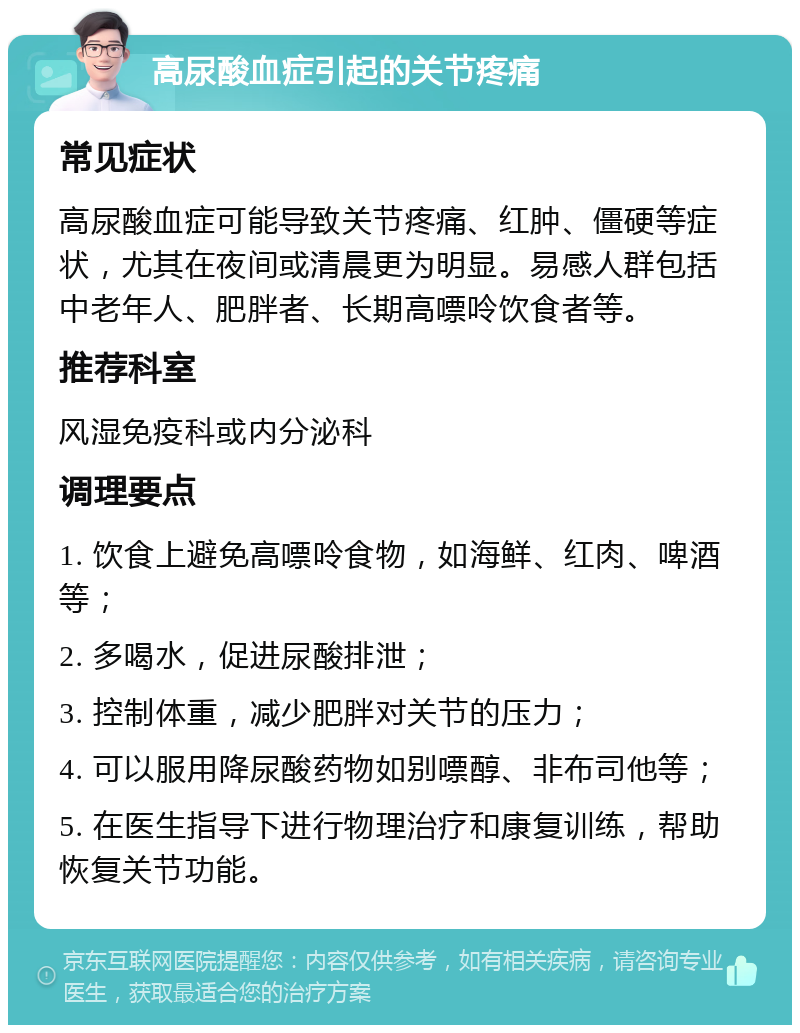 高尿酸血症引起的关节疼痛 常见症状 高尿酸血症可能导致关节疼痛、红肿、僵硬等症状，尤其在夜间或清晨更为明显。易感人群包括中老年人、肥胖者、长期高嘌呤饮食者等。 推荐科室 风湿免疫科或内分泌科 调理要点 1. 饮食上避免高嘌呤食物，如海鲜、红肉、啤酒等； 2. 多喝水，促进尿酸排泄； 3. 控制体重，减少肥胖对关节的压力； 4. 可以服用降尿酸药物如别嘌醇、非布司他等； 5. 在医生指导下进行物理治疗和康复训练，帮助恢复关节功能。