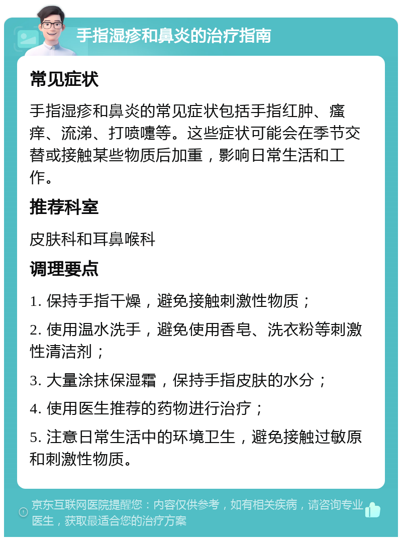 手指湿疹和鼻炎的治疗指南 常见症状 手指湿疹和鼻炎的常见症状包括手指红肿、瘙痒、流涕、打喷嚏等。这些症状可能会在季节交替或接触某些物质后加重，影响日常生活和工作。 推荐科室 皮肤科和耳鼻喉科 调理要点 1. 保持手指干燥，避免接触刺激性物质； 2. 使用温水洗手，避免使用香皂、洗衣粉等刺激性清洁剂； 3. 大量涂抹保湿霜，保持手指皮肤的水分； 4. 使用医生推荐的药物进行治疗； 5. 注意日常生活中的环境卫生，避免接触过敏原和刺激性物质。