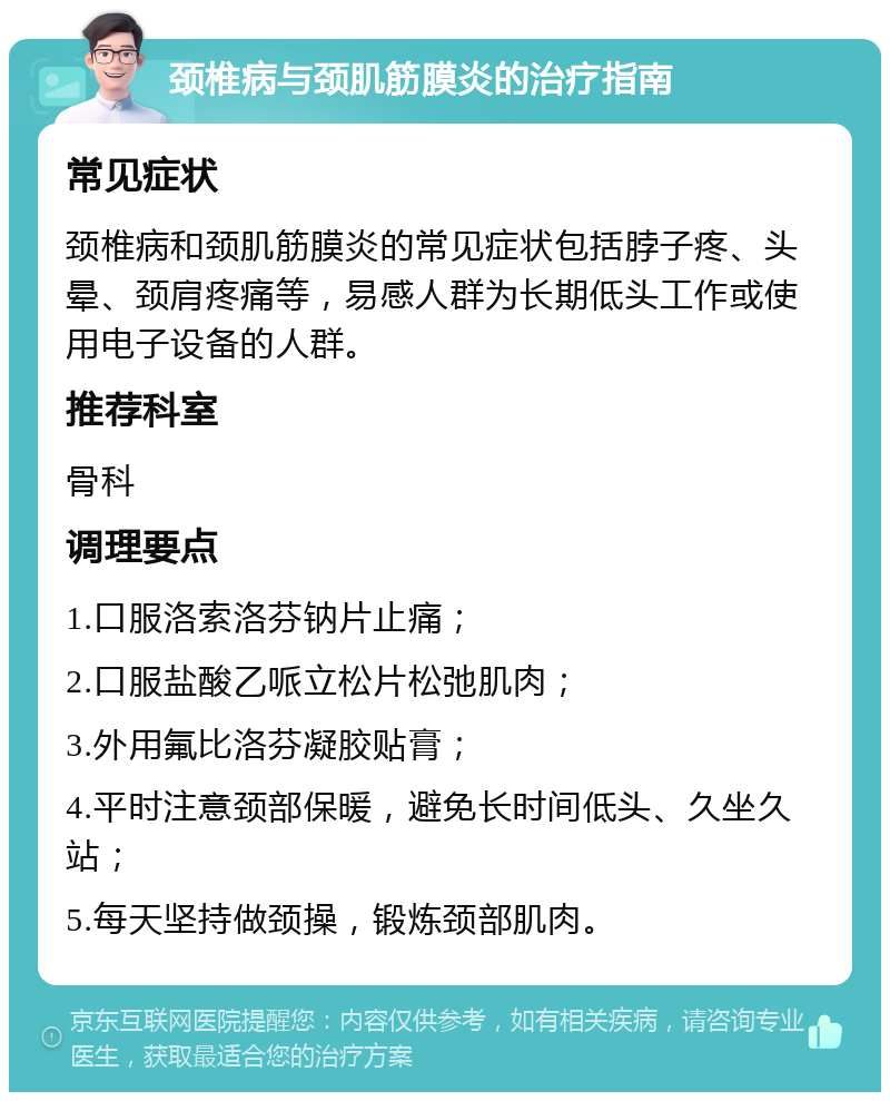 颈椎病与颈肌筋膜炎的治疗指南 常见症状 颈椎病和颈肌筋膜炎的常见症状包括脖子疼、头晕、颈肩疼痛等，易感人群为长期低头工作或使用电子设备的人群。 推荐科室 骨科 调理要点 1.口服洛索洛芬钠片止痛； 2.口服盐酸乙哌立松片松弛肌肉； 3.外用氟比洛芬凝胶贴膏； 4.平时注意颈部保暖，避免长时间低头、久坐久站； 5.每天坚持做颈操，锻炼颈部肌肉。