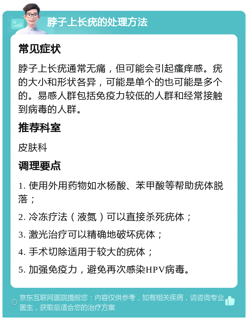 脖子上长疣的处理方法 常见症状 脖子上长疣通常无痛，但可能会引起瘙痒感。疣的大小和形状各异，可能是单个的也可能是多个的。易感人群包括免疫力较低的人群和经常接触到病毒的人群。 推荐科室 皮肤科 调理要点 1. 使用外用药物如水杨酸、苯甲酸等帮助疣体脱落； 2. 冷冻疗法（液氮）可以直接杀死疣体； 3. 激光治疗可以精确地破坏疣体； 4. 手术切除适用于较大的疣体； 5. 加强免疫力，避免再次感染HPV病毒。