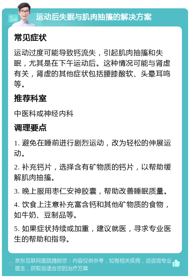 运动后失眠与肌肉抽搐的解决方案 常见症状 运动过度可能导致钙流失，引起肌肉抽搐和失眠，尤其是在下午运动后。这种情况可能与肾虚有关，肾虚的其他症状包括腰膝酸软、头晕耳鸣等。 推荐科室 中医科或神经内科 调理要点 1. 避免在睡前进行剧烈运动，改为轻松的伸展运动。 2. 补充钙片，选择含有矿物质的钙片，以帮助缓解肌肉抽搐。 3. 晚上服用枣仁安神胶囊，帮助改善睡眠质量。 4. 饮食上注意补充富含钙和其他矿物质的食物，如牛奶、豆制品等。 5. 如果症状持续或加重，建议就医，寻求专业医生的帮助和指导。