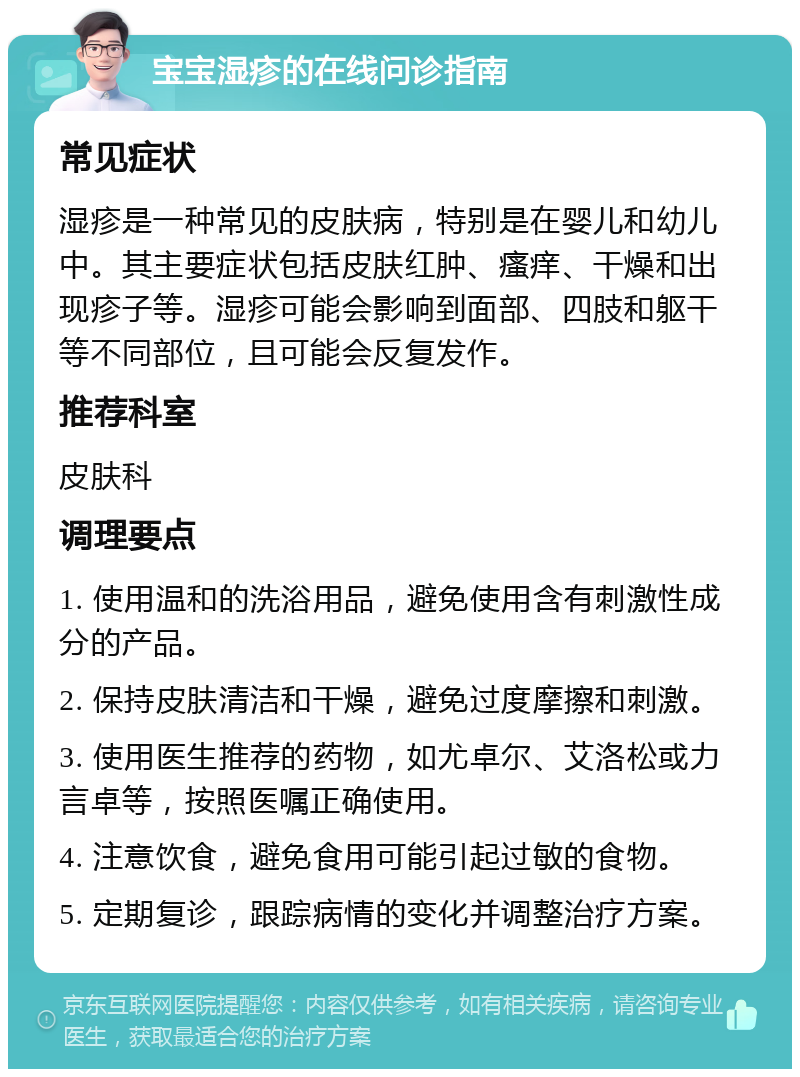 宝宝湿疹的在线问诊指南 常见症状 湿疹是一种常见的皮肤病，特别是在婴儿和幼儿中。其主要症状包括皮肤红肿、瘙痒、干燥和出现疹子等。湿疹可能会影响到面部、四肢和躯干等不同部位，且可能会反复发作。 推荐科室 皮肤科 调理要点 1. 使用温和的洗浴用品，避免使用含有刺激性成分的产品。 2. 保持皮肤清洁和干燥，避免过度摩擦和刺激。 3. 使用医生推荐的药物，如尤卓尔、艾洛松或力言卓等，按照医嘱正确使用。 4. 注意饮食，避免食用可能引起过敏的食物。 5. 定期复诊，跟踪病情的变化并调整治疗方案。