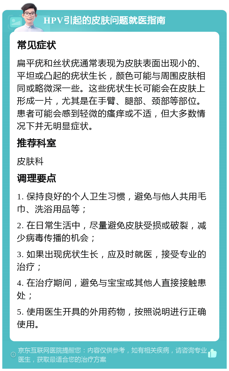 HPV引起的皮肤问题就医指南 常见症状 扁平疣和丝状疣通常表现为皮肤表面出现小的、平坦或凸起的疣状生长，颜色可能与周围皮肤相同或略微深一些。这些疣状生长可能会在皮肤上形成一片，尤其是在手臂、腿部、颈部等部位。患者可能会感到轻微的瘙痒或不适，但大多数情况下并无明显症状。 推荐科室 皮肤科 调理要点 1. 保持良好的个人卫生习惯，避免与他人共用毛巾、洗浴用品等； 2. 在日常生活中，尽量避免皮肤受损或破裂，减少病毒传播的机会； 3. 如果出现疣状生长，应及时就医，接受专业的治疗； 4. 在治疗期间，避免与宝宝或其他人直接接触患处； 5. 使用医生开具的外用药物，按照说明进行正确使用。