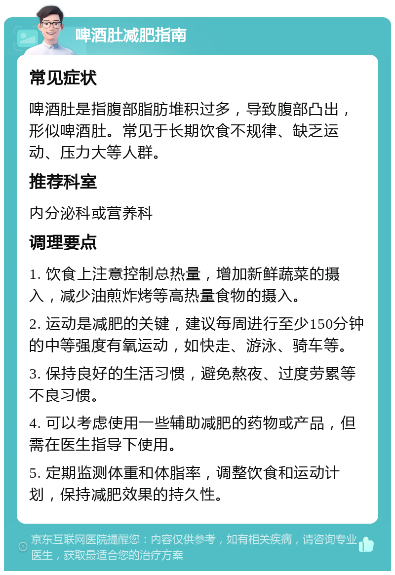 啤酒肚减肥指南 常见症状 啤酒肚是指腹部脂肪堆积过多，导致腹部凸出，形似啤酒肚。常见于长期饮食不规律、缺乏运动、压力大等人群。 推荐科室 内分泌科或营养科 调理要点 1. 饮食上注意控制总热量，增加新鲜蔬菜的摄入，减少油煎炸烤等高热量食物的摄入。 2. 运动是减肥的关键，建议每周进行至少150分钟的中等强度有氧运动，如快走、游泳、骑车等。 3. 保持良好的生活习惯，避免熬夜、过度劳累等不良习惯。 4. 可以考虑使用一些辅助减肥的药物或产品，但需在医生指导下使用。 5. 定期监测体重和体脂率，调整饮食和运动计划，保持减肥效果的持久性。