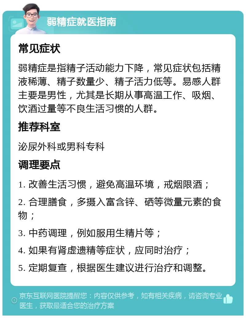 弱精症就医指南 常见症状 弱精症是指精子活动能力下降，常见症状包括精液稀薄、精子数量少、精子活力低等。易感人群主要是男性，尤其是长期从事高温工作、吸烟、饮酒过量等不良生活习惯的人群。 推荐科室 泌尿外科或男科专科 调理要点 1. 改善生活习惯，避免高温环境，戒烟限酒； 2. 合理膳食，多摄入富含锌、硒等微量元素的食物； 3. 中药调理，例如服用生精片等； 4. 如果有肾虚遗精等症状，应同时治疗； 5. 定期复查，根据医生建议进行治疗和调整。