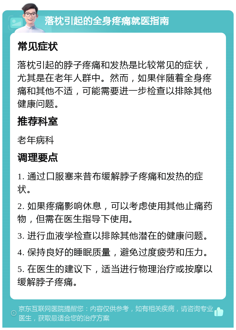 落枕引起的全身疼痛就医指南 常见症状 落枕引起的脖子疼痛和发热是比较常见的症状，尤其是在老年人群中。然而，如果伴随着全身疼痛和其他不适，可能需要进一步检查以排除其他健康问题。 推荐科室 老年病科 调理要点 1. 通过口服塞来昔布缓解脖子疼痛和发热的症状。 2. 如果疼痛影响休息，可以考虑使用其他止痛药物，但需在医生指导下使用。 3. 进行血液学检查以排除其他潜在的健康问题。 4. 保持良好的睡眠质量，避免过度疲劳和压力。 5. 在医生的建议下，适当进行物理治疗或按摩以缓解脖子疼痛。