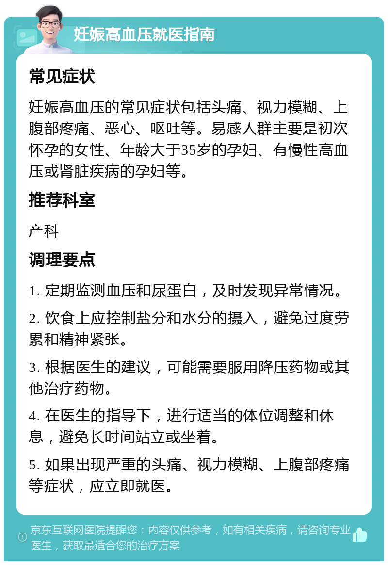 妊娠高血压就医指南 常见症状 妊娠高血压的常见症状包括头痛、视力模糊、上腹部疼痛、恶心、呕吐等。易感人群主要是初次怀孕的女性、年龄大于35岁的孕妇、有慢性高血压或肾脏疾病的孕妇等。 推荐科室 产科 调理要点 1. 定期监测血压和尿蛋白，及时发现异常情况。 2. 饮食上应控制盐分和水分的摄入，避免过度劳累和精神紧张。 3. 根据医生的建议，可能需要服用降压药物或其他治疗药物。 4. 在医生的指导下，进行适当的体位调整和休息，避免长时间站立或坐着。 5. 如果出现严重的头痛、视力模糊、上腹部疼痛等症状，应立即就医。