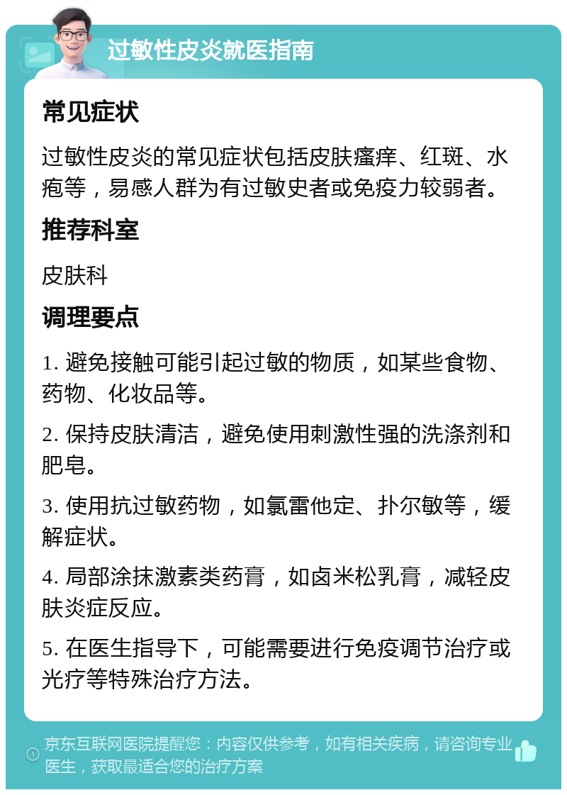 过敏性皮炎就医指南 常见症状 过敏性皮炎的常见症状包括皮肤瘙痒、红斑、水疱等，易感人群为有过敏史者或免疫力较弱者。 推荐科室 皮肤科 调理要点 1. 避免接触可能引起过敏的物质，如某些食物、药物、化妆品等。 2. 保持皮肤清洁，避免使用刺激性强的洗涤剂和肥皂。 3. 使用抗过敏药物，如氯雷他定、扑尔敏等，缓解症状。 4. 局部涂抹激素类药膏，如卤米松乳膏，减轻皮肤炎症反应。 5. 在医生指导下，可能需要进行免疫调节治疗或光疗等特殊治疗方法。