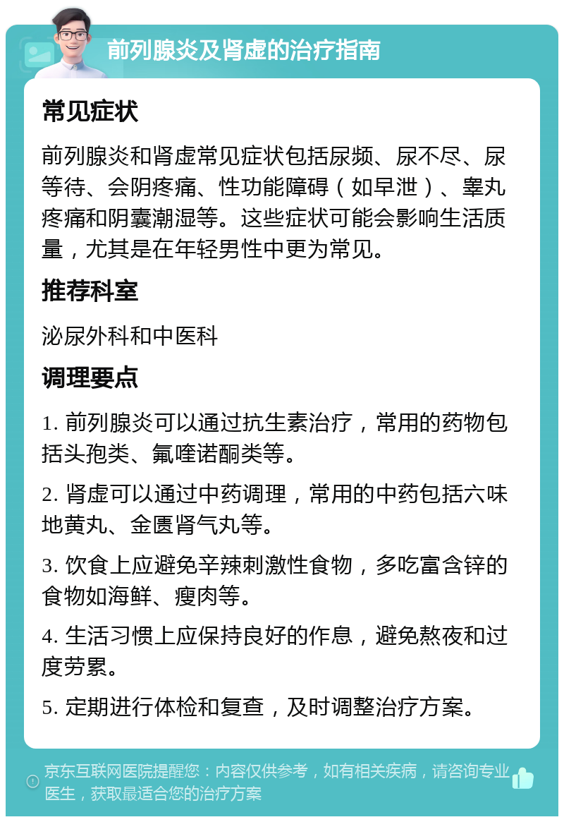 前列腺炎及肾虚的治疗指南 常见症状 前列腺炎和肾虚常见症状包括尿频、尿不尽、尿等待、会阴疼痛、性功能障碍（如早泄）、睾丸疼痛和阴囊潮湿等。这些症状可能会影响生活质量，尤其是在年轻男性中更为常见。 推荐科室 泌尿外科和中医科 调理要点 1. 前列腺炎可以通过抗生素治疗，常用的药物包括头孢类、氟喹诺酮类等。 2. 肾虚可以通过中药调理，常用的中药包括六味地黄丸、金匮肾气丸等。 3. 饮食上应避免辛辣刺激性食物，多吃富含锌的食物如海鲜、瘦肉等。 4. 生活习惯上应保持良好的作息，避免熬夜和过度劳累。 5. 定期进行体检和复查，及时调整治疗方案。