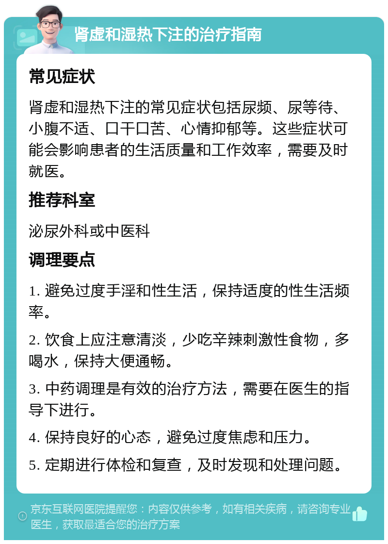 肾虚和湿热下注的治疗指南 常见症状 肾虚和湿热下注的常见症状包括尿频、尿等待、小腹不适、口干口苦、心情抑郁等。这些症状可能会影响患者的生活质量和工作效率，需要及时就医。 推荐科室 泌尿外科或中医科 调理要点 1. 避免过度手淫和性生活，保持适度的性生活频率。 2. 饮食上应注意清淡，少吃辛辣刺激性食物，多喝水，保持大便通畅。 3. 中药调理是有效的治疗方法，需要在医生的指导下进行。 4. 保持良好的心态，避免过度焦虑和压力。 5. 定期进行体检和复查，及时发现和处理问题。