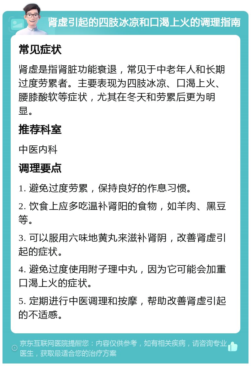 肾虚引起的四肢冰凉和口渴上火的调理指南 常见症状 肾虚是指肾脏功能衰退，常见于中老年人和长期过度劳累者。主要表现为四肢冰凉、口渴上火、腰膝酸软等症状，尤其在冬天和劳累后更为明显。 推荐科室 中医内科 调理要点 1. 避免过度劳累，保持良好的作息习惯。 2. 饮食上应多吃温补肾阳的食物，如羊肉、黑豆等。 3. 可以服用六味地黄丸来滋补肾阴，改善肾虚引起的症状。 4. 避免过度使用附子理中丸，因为它可能会加重口渴上火的症状。 5. 定期进行中医调理和按摩，帮助改善肾虚引起的不适感。