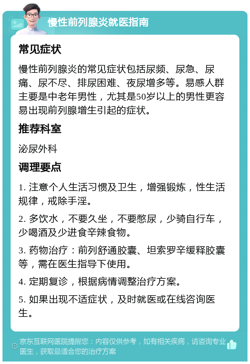 慢性前列腺炎就医指南 常见症状 慢性前列腺炎的常见症状包括尿频、尿急、尿痛、尿不尽、排尿困难、夜尿增多等。易感人群主要是中老年男性，尤其是50岁以上的男性更容易出现前列腺增生引起的症状。 推荐科室 泌尿外科 调理要点 1. 注意个人生活习惯及卫生，增强锻炼，性生活规律，戒除手淫。 2. 多饮水，不要久坐，不要憋尿，少骑自行车，少喝酒及少进食辛辣食物。 3. 药物治疗：前列舒通胶囊、坦索罗辛缓释胶囊等，需在医生指导下使用。 4. 定期复诊，根据病情调整治疗方案。 5. 如果出现不适症状，及时就医或在线咨询医生。