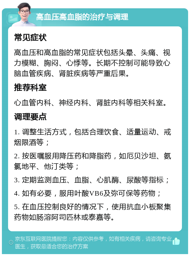 高血压高血脂的治疗与调理 常见症状 高血压和高血脂的常见症状包括头晕、头痛、视力模糊、胸闷、心悸等。长期不控制可能导致心脑血管疾病、肾脏疾病等严重后果。 推荐科室 心血管内科、神经内科、肾脏内科等相关科室。 调理要点 1. 调整生活方式，包括合理饮食、适量运动、戒烟限酒等； 2. 按医嘱服用降压药和降脂药，如厄贝沙坦、氨氯地平、他汀类等； 3. 定期监测血压、血脂、心肌酶、尿酸等指标； 4. 如有必要，服用叶酸VB6及弥可保等药物； 5. 在血压控制良好的情况下，使用抗血小板聚集药物如肠溶阿司匹林或泰嘉等。