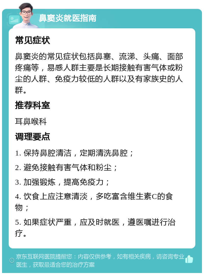 鼻窦炎就医指南 常见症状 鼻窦炎的常见症状包括鼻塞、流涕、头痛、面部疼痛等，易感人群主要是长期接触有害气体或粉尘的人群、免疫力较低的人群以及有家族史的人群。 推荐科室 耳鼻喉科 调理要点 1. 保持鼻腔清洁，定期清洗鼻腔； 2. 避免接触有害气体和粉尘； 3. 加强锻炼，提高免疫力； 4. 饮食上应注意清淡，多吃富含维生素C的食物； 5. 如果症状严重，应及时就医，遵医嘱进行治疗。